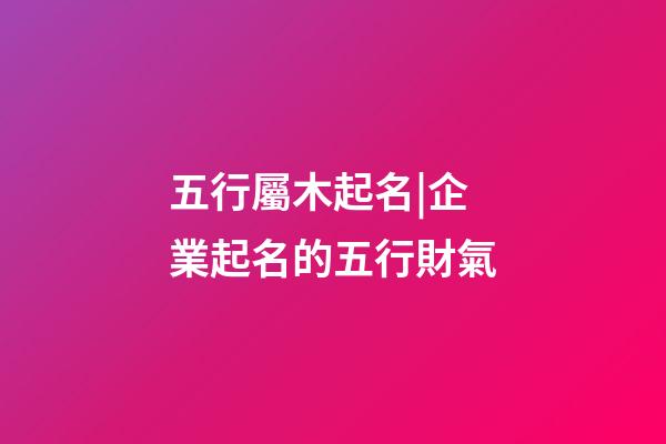 五行屬木起名|企業起名的五行財氣-第1張-公司起名-玄機派
